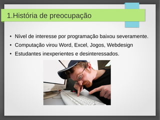 1.História de preocupação
● Nível de interesse por programação baixou severamente.
● Computação virou Word, Excel, Jogos, Webdesign
● Estudantes inexperientes e desinteressados.
 