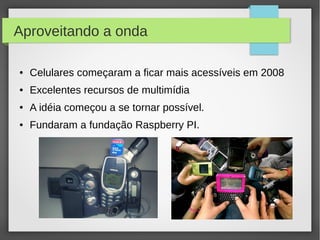 Aproveitando a onda
● Celulares começaram a ficar mais acessíveis em 2008
● Excelentes recursos de multimídia
● A idéia começou a se tornar possível.
● Fundaram a fundação Raspberry PI.
 