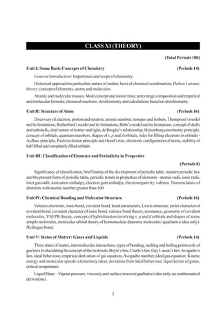 CLASS XI (THEORY)
(Total Periods 180)
Unit I: Some Basic Concepts of Chemistry

(Periods 14)

General Introduction: Importance and scope of chemistry.
Historical approach to particulate nature of matter, laws of chemical combination, Dalton’s atomic
theory: concept of elements, atoms and molecules.
Atomic and molecular masses. Mole concept and molar mass; percentage composition and empirical
and molecular formula; chemical reactions, stoichiometry and calculations based on stoichiometry.
Unit II: Structure of Atom

(Periods 16)

Discovery of electron, proton and neutron; atomic number, isotopes and isobars. Thompson’s model
and its limitations, Rutherford’s model and its limitations, Bohr’s model and its limitations, concept of shells
and subshells, dual nature of matter and light, de Broglie’s relationship, Heisenberg uncertainty principle,
concept of orbitals, quantum numbers, shapes of s, p and d orbitals, rules for filling electrons in orbitals Aufbau principle, Pauli exclusion principle and Hund’s rule, electronic configuration of atoms, stability of
half filled and completely filled orbitals.
Unit III: Classification of Elements and Periodicity in Properties
(Periods 8)
Significance of classification, brief history of the development of periodic table, modern periodic law
and the present form of periodic table, periodic trends in properties of elements –atomic radii, ionic radii,
inert gas radii, ionization enthalpy, electron gain enthalpy, electronegativity, valence. Nomenclature of
elements with atomic number greater than 100.
Unit IV: Chemical Bonding and Molecular Structure

(Periods 16)

Valence electrons, ionic bond, covalent bond, bond parameters, Lewis structure, polar character of
covalent bond, covalent character of ionic bond, valence bond theory, resonance, geometry of covalent
molecules, VSEPR theory, concept of hybridization involving s, p and d orbitals and shapes of some
simple molecules, molecular orbital theory of homonuclear diatomic molecules (qualitative idea only).
Hydrogen bond.
Unit V: States of Matter: Gases and Liquids

(Periods 14)

Three states of matter, intermolecular interactions, types of bonding, melting and boiling points,role of
gas laws in elucidating the concept of the molecule, Boyle’s law, Charle’s law, Gay Lussac’s law, Avogadro’s
law, ideal behaviour, empirical derivation of gas equation, Avogadro number, ideal gas equation. Kinetic
energy and molecular speeds (elementary idea), deviation from ideal behaviour, liquefaction of gases,
critical temperature.
Liquid State – Vapour pressure, viscosity and surface tension (qualitative idea only, no mathematical
derivations).
3

 