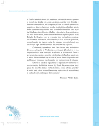 10 Especialização em Gestão Pública
Desenvolvimento e mudanças no estado brasileiro
o Estado brasileiro ainda era incipiente, até os dias atuais, quando
o modelo de Estado em nosso país já se encontra bem definido e
bastante desenvolvido, em comparação com os demais países com
estágio de desenvolvimento similar. A disciplina abordará ainda
todos os setores importantes para o estabelecimento de uma ação
de Estado em benefício dos cidadãos e do próprio desenvolvimento
do país. Sendo assim, analisaremos também a implantação do atual
Estado de Direito, com a evolução dos indicadores sociais,
estabilidade monetária, universalização das políticas públicas,
consolidação da democracia de massas, previsibilidade do
arcabouço legal e fortalecimento do ambiente de negócios.
Certamente, agora ficou mais claro de que trata a disciplina
Desenvolvimento e Mudanças no Estado Brasileiro e sua
importância na sua formação acadêmica e profissional. Sem a
pretensão de esgotar o assunto, o texto disponibilizado a seguir não
o isenta da necessidade de recorrer a outras fontes disponíveis em
publicações impressas ou oferecidas por outros meios de difusão.
Este texto objetiva capacitá-lo no apaixonante caminho do
conhecimento da história recente do Brasil. Esperamos que você
goste dos assuntos tratado nesta disciplina, pois a arte de aprender
é muito mais eficaz na medida em que o processo de aprendizado
é realizado com satisfação. Bons estudos!
Professor Alcides Leite.
Desenvolvimento Mudanca.pmd 29/9/2009, 22:3910
 