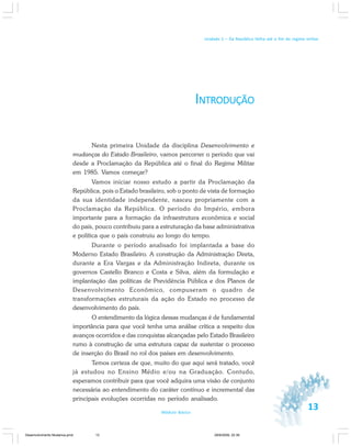 13Módulo Básico
Unidade 1 – Da República Velha até o fim do regime militar
INTRODUÇÃO
Nesta primeira Unidade da disciplina Desenvolvimento e
mudanças do Estado Brasileiro, vamos percorrer o período que vai
desde a Proclamação da República até o final do Regime Militar
em 1985. Vamos começar?
Vamos iniciar nosso estudo a partir da Proclamação da
República, pois o Estado brasileiro, sob o ponto de vista de formação
da sua identidade independente, nasceu propriamente com a
Proclamação da República. O período do Império, embora
importante para a formação da infraestrutura econômica e social
do país, pouco contribuiu para a estruturação da base administrativa
e política que o país construiu ao longo do tempo.
Durante o período analisado foi implantada a base do
Moderno Estado Brasileiro. A construção da Administração Direta,
durante a Era Vargas e da Administração Indireta, durante os
governos Castello Branco e Costa e Silva, além da formulação e
implantação das políticas de Previdência Pública e dos Planos de
Desenvolvimento Econômico, compuseram o quadro de
transformações estruturais da ação do Estado no processo de
desenvolvimento do país.
O entendimento da lógica dessas mudanças é de fundamental
importância para que você tenha uma análise crítica a respeito dos
avanços ocorridos e das conquistas alcançadas pelo Estado Brasileiro
rumo à construção de uma estrutura capaz de sustentar o processo
de inserção do Brasil no rol dos países em desenvolvimento.
Temos certeza de que, muito do que aqui será tratado, você
já estudou no Ensino Médio e/ou na Graduação. Contudo,
esperamos contribuir para que você adquira uma visão de conjunto
necessária ao entendimento do caráter contínuo e incremental das
principais evoluções ocorridas no período analisado.
Desenvolvimento Mudanca.pmd 29/9/2009, 22:3913
 