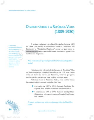 14 Especialização em Gestão Pública
Desenvolvimento e mudanças no estado brasileiro
v
A maioria dos
presidentes da República
Velha começaram a
carreira profissional
como advogados e
promotores públicos. Em
geral, os presidentes da
República Velha
entraram na política,
apoiados por líderes
políticos locais (os
Coronéis).
O SETOR PÚBLICO E A REPÚBLICA VELHA
(1889-1930)
O período conhecido como República Velha durou de 1889
até 1930. Este período é denominado ainda de “República dos
Bacharéis” e “República Maçônica”, uma vez que todos os
presidentes civis da época eram bacharéis em direito e quase todos
membros da maçonaria.
Mas, você sabe por que esse período foi chamado de República
Velha?
Historicamente, este período é chamado de República Velha
em contraposição ao período pós-revolução de 1930, que é visto
como um marco na história da República, uma vez que gerou
grandes transformações que você verá ao longo do texto.
Podemos dividir a República Velha, para facilitar nossa
discussão temática, em dois períodos. São eles:
o primeiro: de 1889 a 1894, chamado República da
Espada, foi o período dominado pelos militares; e
o segundo: de 1895 a 1930, chamado de República
Oligárquica, foi o período dominado pelos Presidentes
dos Estados.
A seguir, analisaremos cada um destes períodos da República
Velha.
Desenvolvimento Mudanca.pmd 29/9/2009, 22:3914
 