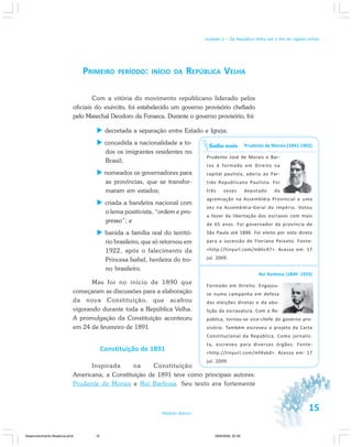 15Módulo Básico
Unidade 1 – Da República Velha até o fim do regime militar
PRIMEIRO PERÍODO: INÍCIO DA REPÚBLICA VELHA
Com a vitória do movimento republicano liderado pelos
oficiais do exército, foi estabelecido um governo provisório chefiado
pelo Marechal Deodoro da Fonseca. Durante o governo provisório, foi:
decretada a separação entre Estado e Igreja;
concedida a nacionalidade a to-
dos os imigrantes residentes no
Brasil;
nomeados os governadores para
as províncias, que se transfor-
maram em estados;
criada a bandeira nacional com
o lema positivista, “ordem e pro-
gresso”; e
banida a família real do territó-
rio brasileiro, que só retornou em
1922, após o falecimento da
Princesa Isabel, herdeira do tro-
no brasileiro.
Mas foi no início de 1890 que
começaram as discussões para a elaboração
da nova Constituição, que acabou
vigorando durante toda a República Velha.
A promulgação da Constituição aconteceu
em 24 de fevereiro de 1891.
Constituição de 1891
Inspirada na Constituição
Americana, a Constituição de 1891 teve como principais autores:
Prudente de Morais e Rui Barbosa. Seu texto era fortemente
Prudente de Morais (1841-1902)
Prudente José de Morais e Bar-
ros é formado em Direito na
capital paulista, aderiu ao Par-
tido Republicano Paulista. Foi
três vezes deputado da
agremiação na Assembléia Provincial e uma
vez na Assembléia-Geral do Império. Votou
a favor da libertação dos escravos com mais
de 65 anos. Foi governador da província de
São Paulo até 1890. Foi eleito por voto direto
para a sucessão de Floriano Peixoto. Fonte:
<http://tinyurl.com/mbhc47>. Acesso em: 17
jul. 2009.
Rui Barbosa (1849- 1923)
Formado em Direito. Engajou-
se numa campanha em defesa
das eleições diretas e da abo-
lição da escravatura. Com a Re-
pública, tornou-se vice-chefe do governo pro-
visório. Também escreveu o projeto da Carta
Constitucional da República. Como jornalis-
ta, escreveu para diversos órgãos. Fonte:
<http://tinyurl.com/mf4vkd>. Acesso em: 17
jul. 2009.
Saiba mais
Desenvolvimento Mudanca.pmd 29/9/2009, 22:3915
 