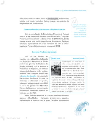 17Módulo Básico
Unidade 1 – Da República Velha até o fim do regime militar
mais amplo direito de defesa, abolia as penas de galés, de banimento
judicial e de morte, instituía o habeas-corpus e as garantias de
magistratura aos juízes federais.
Governos Deodoro da Fonseca e Floriano Peixoto
Com a promulgação da Constituição, Deodoro da Fonseca
passou a ser presidente constitucional eleito pelo Congresso
Nacional, com mandato até 15 de novembro de 1894. Porém, devido
à crise gerada pela política econômica do governo, Deodoro
renunciou à presidência em 23 de novembro de 1891 e o vice-
presidente Floriano Peixoto assumiu o poder até 1894.
Governo Prudente de Morais
Este foi um período de
transição entre a República da Espada
e a República Oligárquica. Neste
período do governo de Prudente de
Morais, primeiro civil a assumir a
Presidência da República, os militares
tinham ainda bastante poder político.
Somente com o desgaste sofrido com
a Guerra dos Canudos e o assassinato
do ministro da Guerra, foi que os
militares se afastaram do poder,
voltando à política somente entre 1910
e 1914, no governo do Marechal
Hermes da Fonseca, e no movimento
denominado tenentismo ocorrido no
início do ano de 1920.
Neste período tenentista o Exército brasileiro enfrentou
grandes dificuldades – faltavam armamentos, cavalos,
medicamentos e instrução para a tropa. Os soldos permaneciam
Guerra dos Canudos
Revolta social que teve início na
Bahia em novembro de 1896 e ter-
minou em outubro de 1897. O con-
flito foi liderado pelo beato Antô-
nio Conselheiro. Devido à enorme
proporção que o movimento adqui-
riu, o governo da Bahia não conse-
guiu segurar a revolta, e pediu a interferência da
República. O massacre foi tamanho que não esca-
param idosos, mulheres e crianças. Euclides da
Cunha, em seu livro Os Sertões, eternizou este movi-
mento que evidenciou a importância da luta social
na história de nosso país. Fonte:<http://tinyurl.com/
nsqohj>. Acesso em: 15 jul. 2009.
Saiba mais
vA pena de galé sujeita os
criminosos a cumprirem
pena de trabalhos
forçados em
embarcações de velas,
remando sob a coerção
de castigos corporais.
Desenvolvimento Mudanca.pmd 29/9/2009, 22:3917
 