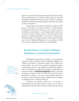 18 Especialização em Gestão Pública
Desenvolvimento e mudanças no estado brasileiro
baixos e o governo não fazia menção de aumentá-los. Esta situação
afetava particularmente os tenentes. Neste quadro de crescente
insatisfação eclodiram diversos movimentos militares. A presença
significativa de tenentes na condução desses movimentos deu origem
ao termo “tenentismo”.
Os principais movimentos tenentistas da década de 1920
foram os 18 do Forte, os levantes de 1924, e a Coluna Prestes.
As propostas políticas dos tenentes, de uma maneira geral, se
vinculavam ao nacionalismo e à centralização política, opondo-se
ao domínio político de Minas Gerais e São Paulo. Entre outras
reformas, os tenentistas defendiam o voto secreto, a independência
do Poder Judiciário e um Estado mais forte. Assim, podemos afirmar
que, de fato, a República Oligárquica só se consolidou em 1898,
com a posse do segundo presidente civil, Campos Salles.
SEGUNDO PERÍODO: OS GOVERNOS DA REPÚBLICA
OLIGÁRQUICA E A POLÍTICA DOS GOVERNADORES
O Presidente Campos Sales consolidou uma característica
peculiar da política brasileira durante a República Oligárquica: a
“Política dos Estados”, conhecida também como “Política dos
Governadores”. De acordo com essa obra de engenharia política,
o poder federal passou a não interferir na política dos estados e
esses não interferiam na política dos municípios, garantindo-lhes a
autonomia política. O Presidente da República apoiava os atos dos
presidentes estaduais, como a escolha dos sucessores desses
presidentes de estados, e, em troca, os governadores passaram a
dar apoio e suporte ao governo federal, colaborando com a eleição
de candidatos para o Congresso Nacional.
A Política dos Estados significava, na verdade, a
impossibilidade da oposição assumir o poder, uma vez que os
representantes populares eram escolhidos mediante pactos entre o
v
O Presidente da
República era escolhido
através de um acordo
nacional entre os
presidentes dos estados.
Desenvolvimento Mudanca.pmd 29/9/2009, 22:3918
 