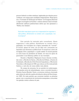 19Módulo Básico
Unidade 1 – Da República Velha até o fim do regime militar
governo federal e as elites estaduais, legitimadas por eleições pouco
confiáveis, sem espaço para candidatos independentes. Nesta época
era a “Comissão de Verificação de Poderes” do Congresso Nacional
o órgão encarregado de fiscalizar o sistema eleitoral. Esta Comissão
dificilmente ratificava parlamentares eleitos que não apoiassem a
“Política dos Estados”.
Você sabe nesta época quem era o responsável em organizar a
vida política, diretamente no contato com a população, nos
municípios?
Este período foi marcado pelo coronelismo. Quem
organizava a vida política, diretamente no contato com a
população, nos municípios era a figura carismática do “coronel”.
O coronel, apesar do nome, era um líder civil, comumente um
fazendeiro que dominava a política local. O coronel era o único elo
de ligação entre a população e o poder estatal. O coronel garantia
os votos locais do presidente do Estado, em troca do apoio do
governador à sua liderança política no seu município.
Durante a República Oligárquica houve diversas revoltas,
tais como: a Revolta da Vacina, a Revolta da Chibata, a Guerra do
Contestado, a Revolta dos 18 do Forte de Copacabana, o Movimento
Tenentista e a Revolução de 1930, que colocou um fim neste período
histórico, e será alvo de nossa análise mais adiante.
No campo da economia, foi um período de modernização,
com grandes surtos de industrialização, como o ocorrido durante a
Primeira Guerra Mundial. Porém a economia continuou dominada
pela cultura do café até a quebra da bolsa de valores de Nova Iorque,
em 1929. Foi neste período que ocorreram também as primeiras
greves, com o crescimento de movimentos anarquistas e comunistas
nos grandes centros urbanos do país.
Desenvolvimento Mudanca.pmd 29/9/2009, 22:3919
 