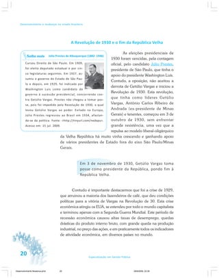20 Especialização em Gestão Pública
Desenvolvimento e mudanças no estado brasileiro
A Revolução de 1930 e o fim da República Velha
As eleições presidenciais de
1930 foram vencidas, pela contagem
oficial, pelo candidato Júlio Prestes,
presidente de São Paulo, que tinha o
apoio do presidente Washington Luís.
Contudo, a oposição, não aceitou a
derrota de Getúlio Vargas e iniciou a
Revolução de 1930. Esta revolução,
que tinha como líderes Getúlio
Vargas, Antônio Carlos Ribeiro de
Andrada (ex-presidente de Minas
Gerais) e tenentes, começou em 3 de
outubro de 1930, sem enfrentar
grande resistência, uma vez que a
repulsa ao modelo liberal-oligárquico
da Velha República há muito vinha crescendo e ganhando apoio
de vários presidentes de Estado fora do eixo São Paulo/Minas
Gerais.
Em 3 de novembro de 1930, Getúlio Vargas toma
posse como presidente da República, pondo fim à
República Velha.
Contudo é importante destacarmos que foi a crise de 1929,
que arruinou a maioria dos fazendeiros de café, que deu condições
políticas para a vitória de Vargas na Revolução de 30. Esta crise
econômica atingiu os EUA, se estendeu por todo o mundo capitalista
e terminou apenas com a Segunda Guerra Mundial. Este período de
recessão econômica causou altas taxas de desemprego, quedas
drásticas do produto interno bruto, com grande queda na produção
industrial, no preço das ações, e em praticamente todos os indicadores
de atividade econômica, em diversos países no mundo.
Júlio Prestes de Albuquerque (1882- 1946)
Cursou Direito de São Paulo. Em 1909,
foi eleito deputado estadual e por cin-
co legislaturas seguintes. Em 1927, as-
sumiu o governo do Estado de São Pau-
lo e depois, em 1929, foi indicado por
Washington Luis como candidato do
governo à sucessão presidencial, concorrendo con-
tra Getúlio Vargas. Prestes não chegou a tomar pos-
se, pois foi impedido pela Revolução de 1930, a qual
levou Getúlio Vargas ao poder. Exilado na Europa,
Júlio Prestes regressou ao Brasil em 1934, afastan-
do-se da política. Fonte: <http://tinyurl.com/nedxpu>.
Acesso em: 15 jul. 2009.
Saiba mais
Desenvolvimento Mudanca.pmd 29/9/2009, 22:3920
 