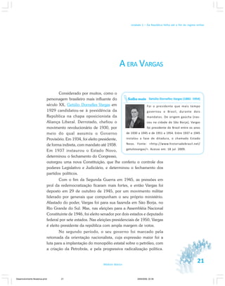 21Módulo Básico
Unidade 1 – Da República Velha até o fim do regime militar
A ERA VARGAS
Considerado por muitos, como o
personagem brasileiro mais influente do
século XX, Getúlio Dornelles Vargas em
1929 candidatou-se à presidência da
República na chapa oposicionista da
Aliança Liberal. Derrotado, chefiou o
movimento revolucionário de 1930, por
meio do qual assumiu o Governo
Provisório. Em 1934, foi eleito presidente,
de forma indireta, com mandato até 1938.
Em 1937 instaurou o Estado Novo,
determinou o fechamento do Congresso,
outorgou uma nova Constituição, que lhe conferiu o controle dos
poderes Legislativo e Judiciário, e determinou o fechamento dos
partidos políticos.
Com o fim da Segunda Guerra em 1945, as pressões em
prol da redemocratização ficaram mais fortes, e então Vargas foi
deposto em 29 de outubro de 1945, por um movimento militar
liderado por generais que compunham o seu próprio ministério.
Afastado do poder, Vargas foi para sua fazenda em São Borja, no
Rio Grande do Sul. Mas, nas eleições para a Assembléia Nacional
Constituinte de 1946, foi eleito senador por dois estados e deputado
federal por sete estados. Nas eleições presidenciais de 1950, Vargas
é eleito presidente da república com ampla margem de votos.
No segundo período, o seu governo foi marcado pela
retomada da orientação nacionalista, cuja expressão maior foi a
luta para a implantação do monopólio estatal sobre o petróleo, com
a criação da Petrobrás, e pela progressiva radicalização política.
Getúlio Dornelles Vargas (1882- 1954)
Foi o presidente que mais tempo
governou o Brasil, durante dois
mandatos. De origem gaúcha (nas-
ceu na cidade de São Borja), Vargas
foi presidente do Brasil entre os anos
de 1930 a 1945 e de 1951 a 1954. Entre 1937 e 1945
instalou a fase de ditadura, o chamado Estado
Novo. Fonte: <http://www.historiadobrasil.net/
getuliovargas/>. Acesso em: 18 jul. 2009.
Saiba mais
Desenvolvimento Mudanca.pmd 29/9/2009, 22:3921
 