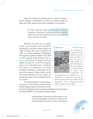 23Módulo Básico
Unidade 1 – Da República Velha até o fim do regime militar
Após esta revolta dos paulistas contra o governo Vargas é
que foi redigida a Constituição de 1934, que manteve Vargas no
poder até 1938, quando então foram realizadas novas eleições.
Em 1937, Getúlio institui o Estado-Novo; fechou o
Congresso; dissolveu os partidos políticos; e passou
a governar de modo ditatorial até o final da Segunda
Guerra Mundial, em 1945.
Retirado do poder por um golpe
militar, que convocou uma Assembléia
Constituinte e promoveu eleições gerais em
1946, Getúlio volta como candidato em
1950, e se elege presidente da República.
Este segundo período de Vargas foi de 1950
a 1954, quando dramaticamente ele se
suicidou, com um tiro no coração, dentro do
palácio do governo, no dia 24 de agosto,
após se ver confrontado com a eminência
da renúncia ou deposição na reunião
ministerial realizada na madrugada de 23
para 24 de agosto. Vargas deixou escrita
uma carta-testamento, em que acusava os
inimigos da nação como os responsáveis por
seu suicídio.
As transformações no campo político,
econômico, social e cultural, promovidas por
Getúlio Vargas estão bem resumidas no texto
do Centro de Pesquisa e Documentação de História Contemporânea
do Brasil (CPDOC), da Fundação Getúlio Vargas.
No plano político, a Revolução de 1930 produziu um mo-
vimento de centralização que transferiu o poder dos esta-
dos da federação para o governo central, o qual passou a
Suicídio de Vargas
Foi o atentado rea-
lizado contra Carlos
Lacerda no início de
agosto de 1954, no
qual foi morto o
major-aviador Ru-
bem Florentino Vaz,
que desencadeou a
crise final do gover-
no Vargas, pelo
envolvimento da
sua guarda pessoal no episódio. Para a in-
vestigação do atentado, foi instaurado um
inquérito policial-militar, pelo Ministério da
Aeronáutica. Fonte: <http://tinyurl.com/
kst32n>. Acesso em: 18 jul. 2009.
Saiba mais
Desenvolvimento Mudanca.pmd 29/9/2009, 22:3923
 