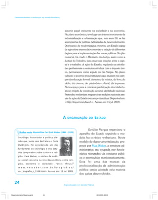 24 Especialização em Gestão Pública
Desenvolvimento e mudanças no estado brasileiro
assumir papel crescente na sociedade e na economia.
No plano econômico, teve lugar um intenso movimento de
industrialização e urbanização que, nos anos 50, se fez
acompanhar de políticas deliberadas de desenvolvimento.
O processo de modernização envolveu um Estado capaz
de agir sobre setores da economia e a criação de diferentes
órgãos para a implementação das novas políticas. No pla-
no social, foi criado o Ministério da Justiça, assim como a
Justiça do Trabalho, para atuar nas relações entre o capi-
tal e o trabalho. A ação do Estado, regulando as ativida-
des profissionais e a estrutura sindical com o imposto úni-
co, permaneceu como legado da Era Vargas. No plano
cultural, o governo criou instituições que atuaram nos cam-
pos da educação formal, do teatro, da música, do livro, do
rádio, do cinema, do patrimônio cultural, da imprensa.
Abriu espaço para a crescente participação dos intelectu-
ais no projeto de construção de uma identidade nacional.
Pretendeumodernizar,resgatandoastradiçõesnacionaisatra-
vés da ação do Estado no campo da cultura Disponível em:
<http://tinyurl.com/llacoh>. Acesso em: 15 jul. 2009.
A ORGANIZAÇÃO DO ESTADO
Getúlio Vargas organizou o
aparelho do Estado seguindo o mo-
delo burocrático weberiano. Neste
modelo de departamentalização, pro-
posto por Max Weber, a estrutura ad-
ministrativa era ocupada por funcio-
nários recrutados via concurso públi-
co e promovidos meritocraticamente.
Esta foi uma das marcas da
profissionalização da administração
pública sendo adotada pela maioria
dos países desenvolvidos.
Maximillian Carl Emil Weber (1864 - 1920)
Sociólogo, historiador e político ale-
mão que, junto com Karl Marx e Émile
Durkheim, foi considerado um dos
fundadores da sociologia e dos estu-
dos comparados sobre cultura e reli-
gião. Para Weber, o núcleo da análi-
se social consistia na interdependência entre reli-
gião, economia e sociedade. Fonte: <http://
w w w . n e t s a b e r . c o m . b r / b i o g r a f i a s /
ver_biografia_c_1166.html>. Acesso em: 15 jul. 2009.
Saiba mais
24
Desenvolvimento Mudanca.pmd 29/9/2009, 22:3924
 