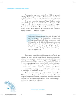 26 Especialização em Gestão Pública
Desenvolvimento e mudanças no estado brasileiro
Para organizar o processo eleitoral, em 1932, foi aprovado
o Código Eleitoral, que estendeu o direito de voto às mulheres,
implantou o sistema de voto secreto, além de criar a Justiça Eleitoral.
Já na área econômica, o governo Vargas deu forte impulso
à industrialização do país, principalmente no setor de base. Em
1941, foi criada a Companhia Siderúrgica Nacional e em 1942, a
Companhia Vale do Rio Doce. No segundo governo Vargas, foram
criados ainda o Banco Nacional de Desenvolvimento Econômico
(BNDE) em 1952 e a Petrobrás em 1953.
Durante o período de 1931 a 1954, que abrangeu dois
governos: Vargas e o governo Dutra, a inflação anual
média do país foi de 9,17 % e o crescimento anual
médio do PIB foi de 5,31 %. Números importantes,
tendo em vista que a maioria dos países do mundo
sofreu forte impacto da quebra da Bolsa de Nova
Iorque, em 1929, e da Segunda Guerra Mundial, que
durou de 1939 a 1945.
Como você pode observar foi nos governos Vargas que
surgiram as bases para a modernização econômica, política e
administrativa do país. Mais importante, porém, do que essas
realizações, afirmam Sérgio Besserman Vianna e André Villela, foi
“a incorporação, pela primeira vez na história brasileira, do povo
(classe trabalhadora) como agente político relevante. Esse fato –
ao mesmo tempo inédito e auspicioso – imprimiu nova dinâmica
ao processo político do pós-guerra, permitindo importantes avanços
na construção da democracia no país”.
Assim podemos afirmar que, independente das virtudes e
defeitos pessoais e da ação política desenvolvida por Getúlio Vargas,
sua passagem pelo comando do setor público brasileiro estabeleceu
um verdadeiro divisor de tempo. O Brasil foi um antes de Vargas e
passou a ser outro depois de Vargas.
26
Desenvolvimento Mudanca.pmd 29/9/2009, 22:3926
 
