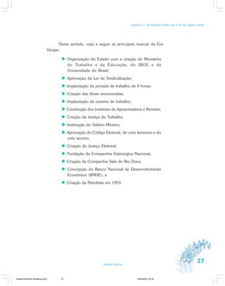 27Módulo Básico
Unidade 1 – Da República Velha até o fim do regime militar
Neste sentido, veja a seguir as principais marcas da Era
Vargas.
Organização do Estado com a criação do Ministério
do Trabalho e da Educação, do IBGE e da
Universidade do Brasil;
Aprovação da Lei de Sindicalização;
Implantação da jornada de trabalho de 8 horas;
Criação das férias remuneradas;
Implantação da carteira de trabalho;
Construção dos Institutos de Aposentadoria e Pensões;
Criação da Justiça do Trabalho;
Instituição do Salário Mínimo;
Aprovação do Código Eleitoral, do voto feminino e do
voto secreto;
Criação da Justiça Eleitoral;
Fundação da Companhia Siderúrgica Nacional;
Criação da Companhia Vale do Rio Doce;
Concepção do Banco Nacional de Desenvolvimento
Econômico (BNDE); e
Criação da Petrobrás em 1953.
Desenvolvimento Mudanca.pmd 29/9/2009, 22:3927
 