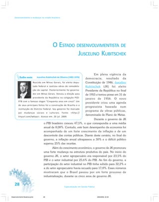 28 Especialização em Gestão Pública
Desenvolvimento e mudanças no estado brasileiro
O ESTADO DESENVOLVIMENTISTA DE
JUSCELINO KUBITSCHEK
Em plena vigência da
democracia, resultado da
Constituição de 1946, Juscelino
Kubitschek (JK) foi eleito
Presidente da República no final
de 1955 e tomou posse em 31 de
janeiro de 1956. O novo
presidente criou uma agenda
progressista baseada num
programa de obras públicas,
denominada de Plano de Metas.
Durante o governo de JK
o PIB brasileiro cresceu 47,5%, o que correspondia a uma média
anual de 8,08%. Contudo, este bom desempenho da economia foi
acompanhado de um forte crescimento da inflação e de um
descontrole das contas públicas. Diante deste cenário, no final do
governo, a inflação anual ultrapassou a 30% e o déficit público
superou 25% das receitas.
Além do crescimento econômico, o governo de JK promoveu
uma forte mudança na estrutura produtiva do país. No início do
governo JK, o setor agropecuário era responsável por 23,5% do
PIB e o setor industrial por 25,6% do PIB. Ao fim do governo, a
participação do setor industrial no PIB tinha subido para 32,2% e
a do setor agropecuário havia recuado para 17,8%. Esses números
mostravam que o Brasil passou por um forte processo de
industrialização, durante os cinco anos de governo JK.
Juscelino Kubitschek de Oliveira (1902-1976)
Nascido em Minas Gerais, foi eleito depu-
tado federal e realizou obras de remodela-
ção da capital. Posteriormente foi governa-
dor em Minas Gerais. Venceu a eleição para
presidente da República na coligação PSD-
PTB com o famoso slogan “Cinquenta anos em cinco”. Um
de seus principais feitos foi a construção de Brasília e a
instituição do Distrito Federal. Seu governo foi marcado
por mudanças sociais e culturais. Fonte: <http://
tinyurl.com/lwkaas>. Acesso em: 20 jul. 2009.
Saiba mais
Desenvolvimento Mudanca.pmd 29/9/2009, 22:3928
 