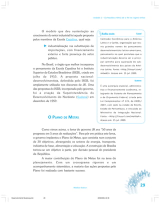 29Módulo Básico
Unidade 1 – Da República Velha até o fim do regime militar
O modelo que deu sustentação ao
crescimento do setor industrial foi aquele proposto
pelos membros da Escola Cepalina, qual seja:
industrialização via substituição de
importações, com financiamento
externo e forte presença do setor
público.
No Brasil, o órgão que melhor incorporou
o pensamento da Escola Cepalina foi o Instituto
Superior de Estudos Brasileiros (ISEB), criado em
julho de 1955. A proposta nacional-
desenvolvimentista, defendida pelo ISEB, foi
amplamente utilizada nos discursos de JK. Uma
das propostas do ISEB, incorporada pelo governo,
foi a criação da Superintendência do
Desenvolvimento do Nordeste (Sudene) em
dezembro de 1959.
O PLANO DE METAS
Como vimos acima, o lema do governo JK era “50 anos de
progresso em 5 anos de realizações”. Para pôr em prática este lema,
o governo implantou o Plano de Metas, que consistia num conjunto
de 30 objetivos, abrangendo os setores de energia, transporte,
indústria de base, alimentação e educação. A construção de Brasília
tornou-se um objetivo à parte, por decisão pessoal do presidente
da República.
A maior contribuição do Plano de Metas foi na área do
planejamento. Com um cronograma rigoroso e um
acompanhamento sistemático, a maioria das ações propostas pelo
Plano foi realizada com bastante sucesso.
Cepal
Comissão Econômica para a América
Latina e o Caribe, organização que reu-
niu grandes nomes do pensamento
desenvolvimentista latino-americano,
pensamento no qual postulava que a
industrialização deveria ser o princi-
pal caminho para superação do sub-
desenvolvimento dos países da Amé-
rica Latina. Fonte: <http://tinyurl.com/
m4aek3>. Acesso em: 15 jul. 2009.
Sudene
É uma autarquia especial, administra-
tiva e financeiramente autônoma, in-
tegrante do Sistema de Planejamento
e de Orçamento Federal, criada pela
Lei Complementar nº 125, de 03/01/
2007, com sede na cidade de Recife,
Estado de Pernambuco, e vinculada ao
Ministério da Integração Nacional.
Fonte: <http://tinyurl.com/mx4kah>.
Acesso em: 15 jul. 2009.
Saiba mais
Desenvolvimento Mudanca.pmd 29/9/2009, 22:3929
 