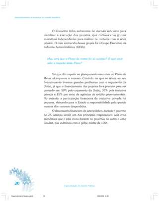 30 Especialização em Gestão Pública
Desenvolvimento e mudanças no estado brasileiro
O Conselho tinha autonomia de decisão suficiente para
viabilizar a execução dos projetos, que contava com grupos
executivos independentes para realizar os contatos com o setor
privado. O mais conhecido desses grupos foi o Grupo Executivo da
Indústria Automobilística (GEIA).
Mas, será que o Plano de metas foi só sucesso? O que você
sabe a respeito deste Plano?
No que diz respeito ao planejamento executivo do Plano de
Metas alcançamos o sucesso. Contudo no que se refere ao seu
financiamento tivemos grandes problemas com o orçamento da
União, já que o financiamento dos projetos fora previsto para ser
custeado em: 50% pelo orçamento da União, 35% pela iniciativa
privada e 15% por meio de agências de crédito governamentais.
No entanto, a participação financeira da iniciativa privada foi
pequena, deixando para o Estado a responsabilidade pela grande
maioria dos recursos despendidos.
O desconserto financeiro do setor público, durante o governo
de JK, acabou sendo um dos principais responsáveis pela crise
econômica que o país viveu durante os governos de Jânio e João
Goulart, que culminou com o golpe militar de 1964.
Desenvolvimento Mudanca.pmd 29/9/2009, 22:3930
 