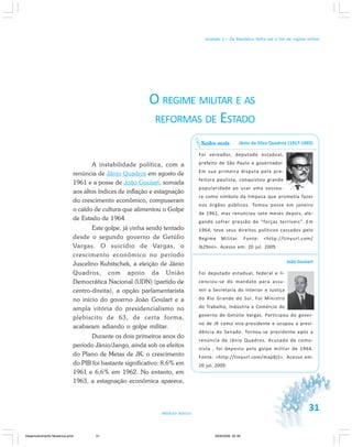 31Módulo Básico
Unidade 1 – Da República Velha até o fim do regime militar
O REGIME MILITAR E AS
REFORMAS DE ESTADO
A instabilidade política, com a
renúncia de Jânio Quadros em agosto de
1961 e a posse de João Goulart, somada
aos altos índices de inflação e estagnação
do crescimento econômico, compuseram
o caldo de cultura que alimentou o Golpe
de Estado de 1964.
Este golpe, já vinha sendo tentado
desde o segundo governo de Getúlio
Vargas. O suicídio de Vargas, o
crescimento econômico no período
Juscelino Kubitschek, a eleição de Jânio
Quadros, com apoio da União
Democrática Nacional (UDN) (partido de
centro-direita), a opção parlamentarista
no início do governo João Goulart e a
ampla vitória do presidencialismo no
plebiscito de 63, de certa forma,
acabaram adiando o golpe militar.
Durante os dois primeiros anos do
período Jânio/Jango, ainda sob os efeitos
do Plano de Metas de JK, o crescimento
do PIB foi bastante significativo: 8,6% em
1961 e 6,6% em 1962. No entanto, em
1963, a estagnação econômica aparece,
Jânio da Silva Quadros (1917-1992)
Foi vereador, deputado estadual,
prefeito de São Paulo e governador.
Em sua primeira disputa pela pre-
feitura paulista, conquistou grande
popularidade ao usar uma vassou-
ra como símbolo da limpeza que prometia fazer
nos órgãos públicos. Tomou posse em janeiro
de 1961, mas renunciou sete meses depois, ale-
gando sofrer pressão de “forças terríveis”. Em
1964, teve seus direitos políticos cassados pelo
Regime Militar. Fonte: <http://tinyurl.com/
lb29nn>. Acesso em: 20 jul. 2009.
João Goulart
Foi deputado estadual, federal e li-
cenciou-se do mandato para assu-
mir a Secretaria do Interior e Justiça
do Rio Grande do Sul. Foi Ministro
do Trabalho, Indústria e Comércio do
governo de Getúlio Vargas. Participou do gover-
no de JK como vice-presidente e ocupou a presi-
dência do Senado. Tornou-se presidente após a
renúncia de Jânio Quadros. Acusado de comu-
nista , foi deposto pelo golpe militar de 1964.
Fonte: <http://tinyurl.com/map8j5>. Acesso em:
20 jul. 2009.
Saiba mais
31
Desenvolvimento Mudanca.pmd 29/9/2009, 22:3931
 