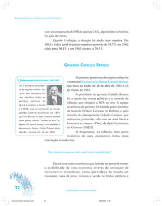32 Especialização em Gestão Pública
Desenvolvimento e mudanças no estado brasileiro
com um crescimento do PIB de apenas 0,6%, algo inédito na história
do país até então.
Quanto à inflação, a situação foi ainda mais negativa. Em
1961 o índice geral de preços registrou aumento de 34,7%, em 1962
subiu para 50,1% e em 1963 chegou a 78,4%.
GOVERNO CASTELLO BRANCO
O primeiro presidente do regime militar foi
o marechal Humberto de Alencar Castello Branco,
que ficou no poder de 15 de abril de 1964 a 15
de março de 1967.
A prioridade do governo Castello Branco
foi o ajuste das contas públicas e o controle da
inflação, que chegava a 80% ao ano. A equipe
econômica do governo foi liderada pelos ministros
da fazenda Octávio Gouveia de Bulhões e pelo
ministro do planejamento Roberto Campos, que
realizaram profundas reformas na área fiscal e
financeira e criaram o Plano de Ação Econômica
do Governo (PAEG).
O diagnóstico da inflação feito pelos
ministros da área econômica tinha clara
orientação monetarista.
Você sabe do que se trata essa teoria monetarista?
Essa é uma teoria econômica que defende ser possível manter
a estabilidade de uma economia através da utilização de
instrumentos monetários, como quantidade de moeda em
circulação, taxa de juros, compra e venda de títulos públicos e
Castello Branco (1897-1967)
Foi o primeiro presiden-
te do regime militar. Du-
rante seu mandato fo-
ram abolidos todos os
partidos políticos da
época e criados a Arena
e o MDB, que se tornaram os únicos
partidos políticos brasileiros até 1979.
Castelo Branco e seus aliados tinham
como plano colocar “ordem na casa” e,
depois de pouco tempo, restabelecer a
democracia. Fonte: <http://tinyurl.com/
kode4u>. Acesso em: 15 jul. 2009.
Saiba mais
Desenvolvimento Mudanca.pmd 29/9/2009, 22:3932
 