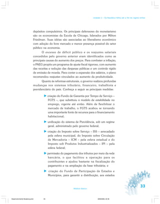 33Módulo Básico
Unidade 1 – Da República Velha até o fim do regime militar
depósitos compulsórios. Os principais defensores do monetarismo
são os economistas da Escola de Chicago, liderados por Milton
Friedman. Suas idéias são associadas ao liberalismo econômico
com adoção do livre mercado e menor presença possível do setor
público na economia.
O excesso de déficit público e os reajustes salariais
concedidos pelo governo anterior eram identificados como as
principais causas do aumento dos preços. Para combater a inflação,
o PAEG propôs um programa de ajuste fiscal rigoroso, com aumento
das receitas e redução das despesas públicas e um controle rígido
de emissão de moeda. Para conter a expansão dos salários, o plano
recomendou reajustes vinculados ao aumento da produtividade.
Quanto às reformas estruturais, o governo realizou profundas
mudanças nos sistemas tributário, financeiro, trabalhista e
previdenciário do país. Conheça a seguir as principais medidas:
criação do Fundo de Garantia por Tempo de Serviço –
FGTS –, que substituiu o modelo de estabilidade no
emprego, vigente até então. Além de flexibilizar o
mercado de trabalho, o FGTS acabou se tornando
uma importante fonte de recursos para o financiamento
habitacional;
unificação do sistema de Previdência, sob um regime
geral, administrado pelo governo federal;
criação do Imposto sobre Serviço – ISS – arrecadado
pela esfera municipal, do Imposto sobre Circulação
de Mercadoria – ICM – pela esfera estadual e do
Imposto sob Produtos Industrializados – IPI – pela
esfera federal;
permissão do pagamento dos tributos por meio da rede
bancária, o que facilitou a operação para os
contribuintes e ajudou bastante na fiscalização do
pagamento e na ampliação da base tributária; e
criação do Fundo de Participação de Estados e
Municípios, para garantir a distribuição, aos estados
Desenvolvimento Mudanca.pmd 29/9/2009, 22:3933
 