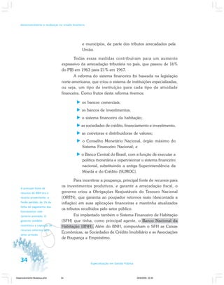 34 Especialização em Gestão Pública
Desenvolvimento e mudanças no estado brasileiro
e municípios, de parte dos tributos arrecadados pela
União.
Todas essas medidas contribuíram para um aumento
expressivo da arrecadação tributária no país, que passou de 16%
do PIB em 1963 para 21% em 1967.
A reforma do sistema financeiro foi baseada na legislação
norte-americana, que criou o sistema de instituições especializadas,
ou seja, um tipo de instituição para cada tipo de atividade
financeira. Como frutos desta reforma tivemos:
os bancos comerciais;
os bancos de investimentos;
o sistema financeiro da habitação;
as sociedades de crédito, financiamento e investimento;
as corretoras e distribuidoras de valores;
o Conselho Monetário Nacional, órgão máximo do
Sistema Financeiro Nacional; e
o Banco Central do Brasil, com a função de executar a
política monetária e supervisionar o sistema financeiro
nacional, substituindo a antiga Superintendência da
Moeda e do Crédito (SUMOC).
Para incentivar a poupança, principal fonte de recursos para
os investimentos produtivos, e garantir a arrecadação fiscal, o
governo criou a Obrigações Reajustáveis do Tesouro Nacional
(ORTN), que garantia ao poupador retornos reais (descontada a
inflação) em suas aplicações financeiras e mantinha atualizados
os tributos recolhidos pelo setor público.
Foi implantado também o Sistema Financeiro de Habitação
(SFH) que tinha, como principal agente, o Banco Nacional da
Habitação (BNH). Além do BNH, compunham o SFH as Caixas
Econômicas, as Sociedades de Crédito Imobiliário e as Associações
de Poupança e Empréstimo.
v
A principal fonte de
recursos do BNH era a
receita proveniente, a
fundo perdido, de 1% da
folha de pagamento dos
funcionários com
carteira assinada. O
governo também
incentivou a captação de
recursos externos pelo
setor privado.
Desenvolvimento Mudanca.pmd 29/9/2009, 22:3934
 