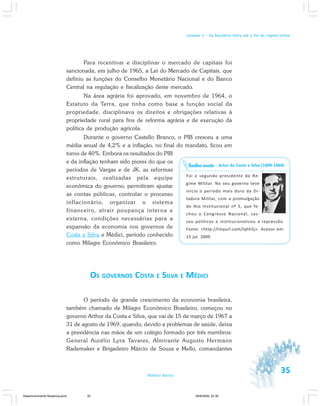 35Módulo Básico
Unidade 1 – Da República Velha até o fim do regime militar
Para incentivar e disciplinar o mercado de capitais foi
sancionada, em julho de 1965, a Lei do Mercado de Capitais, que
definiu as funções do Conselho Monetário Nacional e do Banco
Central na regulação e fiscalização deste mercado.
Na área agrária foi aprovado, em novembro de 1964, o
Estatuto da Terra, que tinha como base a função social da
propriedade, disciplinava os direitos e obrigações relativas à
propriedade rural para fins de reforma agrária e de execução da
política de produção agrícola.
Durante o governo Castello Branco, o PIB cresceu a uma
média anual de 4,2% e a inflação, no final do mandato, ficou em
torno de 40%. Embora os resultados do PIB
e da inflação tenham sido piores do que os
períodos de Vargas e de JK, as reformas
estruturais, realizadas pela equipe
econômica do governo, permitiram ajustar
as contas públicas, controlar o processo
inflacionário, organizar o sistema
financeiro, atrair poupança interna e
externa, condições necessárias para a
expansão da economia nos governos de
Costa e Silva e Médici, período conhecido
como Milagre Econômico Brasileiro.
OS GOVERNOS COSTA E SILVA E MÉDICI
O período de grande crescimento da economia brasileira,
também chamado de Milagre Econômico Brasileiro, começou no
governo Arthur da Costa e Silva, que vai de 15 de março de 1967 a
31 de agosto de 1969, quando, devido a problemas de saúde, deixa
a presidência nas mãos de um colégio formado por três membros:
General Aurélio Lyra Tavares, Almirante Augusto Hermann
Rademaker e Brigadeiro Márcio de Souza e Mello, comandantes
Artur da Costa e Silva (1899-1969)
Foi o segundo presidente do Re-
gime Militar. No seu governo teve
início o período mais duro da Di-
tadura Militar, com a promulgação
do Ato Institucional nº 5, que fe-
chou o Congresso Nacional, cas-
sou políticos e institucionalizou a repressão.
Fonte: <http://tinyurl.com/lqhh5j>. Acesso em:
15 jul. 2009.
Saiba mais
Desenvolvimento Mudanca.pmd 29/9/2009, 22:3935
 