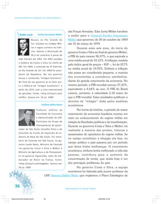 36 Especialização em Gestão Pública
Desenvolvimento e mudanças no estado brasileiro
das Forças Armadas. Esta Junta Militar transfere
o poder para o General Emílio Garrastazu
Médici que governou de 30 de outubro de 1969
até 15 de março de 1974.
Durante estes sete anos, do início do
governo Costa e Silva ao final do governo Médici,
o PIB do país cresceu 96,37%, o que equivale a
uma média anual de 10,12%. A inflação, medida
pelo índice geral de preços – IGP –, foi de 257%
ou média anual de 19,93%. Embora a inflação
não possa ser considerada pequena, a maioria
dos economistas a considerou satisfatória,
diante do grande crescimento da economia. No
mesmo período, o PIB mundial cresceu 37,35%,
equivalente a 4,64% ao ano. O PIB do Brasil
cresceu, portanto, à velocidade 2,18 maior do
que o PIB mundial. Estes resultados justificam a
alcunha de “milagre” dada pelos analistas
econômicos.
Por ironia da história, o período de maior
crescimento da economia brasileira ocorreu em
meio ao endurecimento do regime militar em
relação às liberdades políticas e de manifestação.
Durante os governos Costa e Silva e Médici, foi
realizada a maioria das prisões, torturas e
assassinatos de opositores do regime militar. Se
no campo econômico a situação era boa, no
campo político o país passava por um período
que deixa tristes lembranças. O crescimento
econômico, embora tenha melhorado a vida das
pessoas, contribuiu para o aumento da
concentração de renda, que ainda hoje é um
dos principais problemas do país.
No governo Costa e Silva, a equipe
econômica foi liderada pelo jovem professor da
USP, Antonio Delfim Netto, que implantou o Plano Estratégico de
Emílio Garrastazu Médici
Nasceu no Rio Grande do
Sul. Estudou no Colégio Mili-
tar e seguiu carreira no Exér-
cito. Apoiou a Revolução de
30 e foi contrário à posse de
João Goulart em 1961. Em 1967 sucedeu
a Golbery do Couto e Silva na chefia do
SNI. Em 1969, o comando do 3º Exército,
no Rio Grande do Sul. Em 1969 foi presi-
dente da República. No seu governo
houve o conhecido “milagre brasileiro”.
No final de seu governo já se fazia sen-
tir a falência do “milagre econômico”, a
partir de 1973, com a crise internacional
do petróleo. Fonte: <http://tinyurl.com/
n2sf9s>. Acesso em: 16 jul. 2009.`
Antônio Delfim Netto
Professor emérito da
Faculdade de Economia
e Administração da USP.
Participou do Grupo de
Planejamento do gover-
nador de São Paulo Carvalho Pinto e do
Conselho do Fundo de Expansão da In-
dústria de Base de São Paulo. Foi secre-
tário de Fazenda em São Paulo, no go-
verno Laudo Natel, Ministro da Fazenda
nos governos Costa e Silva e Médici e
Ministro da Agricultura e do Planejamen-
to no governo Figueiredo, além de em-
baixador do Brasil na França. Fonte:
<http://tinyurl.com/mygbsb>. Acesso em:
20 jul. 2009.
Saiba mais
Desenvolvimento Mudanca.pmd 29/9/2009, 22:3936
 