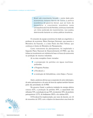 40 Especialização em Gestão Pública
Desenvolvimento e mudanças no estado brasileiro
Brasil sob crescimento forçado – nome dado pelo
economista Antonio Barros de Castro à política
econômica do governo Geisel, que ao invés de
desacelerar o crescimento econômico como
consequência da Crise do Petróleo, continuou mantendo
um ritmo acelerado de investimentos. Isso acabou
deteriorando bastante as contas públicas brasileiras.
O comando da equipe econômica foi dado ao engenheiro e
professor de economia, Mario Henrique Simonsen, que assumiu o
Ministério da Fazenda, e a João Paulo dos Reis Velloso, que
continuou à frente do Ministério do Planejamento.
Como instrumento de planejamento, foi implantado o
Segundo Plano Nacional de Desenvolvimento (II PND), que deu
ênfase ao investimento em indústria de base e à busca de autonomia
na produção de insumos industriais.
Já na área energética foram iniciados:
a prospecção de petróleo em águas marítimas
profundas;
o Programa Nuclear;
o Pró-álcool; e
a construção de hidroelétricas, como Itaipu e Tucuruí.
Assim, podemos afirmar que a expansão do setor siderúrgico,
do setor petroquímico e do setor de bens de capitais também fizeram
parte das prioridades do II PND.
No governo Geisel, a potência instalada de energia elétrica
cresceu 65%, a produção de petróleo 44%, a capacidade das
refinarias 73%, a produção de aço 70%, de alumínio 78%, de produtos
petroquímicos 117%, de fertilizantes 395% e de celulose 83%.
O Pró-álcool foi implementado, por meio de decreto, em 14
de novembro de 1975, com o objetivo de desenvolver uma fonte de
Desenvolvimento Mudanca.pmd 29/9/2009, 22:3940
 