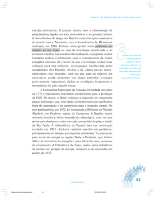 41Módulo Básico
Unidade 1 – Da República Velha até o fim do regime militar
energia alternativa. O projeto contou com a colaboração de
pesquisadores ligados ao setor universitário e ao governo federal.
A Usina Nuclear de Angra dos Reis foi construída após a assinatura
do acordo com a Alemanha, para o fornecimento de 10 reatores
nucleares, em 1976. Embora tenha gerado muita polêmica, em
relação ao seu custo, ao tipo de tecnologia implantada e ao
verdadeiro destino dos investimentos realizados, o programa nuclear
brasileiro acabou contribuindo para o complemento da matriz
energética nacional. Já o temor de que a tecnologia nuclear fosse
utilizada para fins militares, preocupação manifestada pelas
autoridades dos Estados Unidos e de vários países latino-
americanos, não procedia, uma vez que para tal objetivo era
necessário ainda percorrer um longo caminho, situação
praticamente impossível, dadas as condições financeiras e
tecnológicas do país naquela época.
A Companhia Siderúrgica de Tubarão foi fundada em junho
de 1976 e representou importante complemento para a produção
da CSN. Na época, o Brasil começou a implantar um importante
parque siderúrgico que, mais tarde, se transformaria em significativa
fonte de exportação e de suprimento para o mercado interno. Na
área petroquímica, em 1972, foi inaugurada a Refinaria do Planalto
(Replan), em Paulínia, região de Campinas. A Replan, maior
refinaria brasileira, tinha importância estratégica, uma vez que
servia para abastecer o maior mercado consumidor do país, o estado
de São Paulo. A hidroelétrica de Tucuruí teve sua construção
iniciada em 1976. Embora também envolta em polêmica,
principalmente em relação aos impactos ambientais, Tucuruí serviu
para suprir de energia as regiões Norte e Nordeste, que tinham
déficit de fornecimento energético para alimentar seus processos
de crescimento. A Hidrelétrica de Itaipu, maior usina hidrelétrica
do mundo em geração de energia, começou a ser construída em
janeiro de 1975.
vDe fato, os custos de
implantação do
programa foram
bastante elevados e a
tecnologia escolhida era
tida como obsoleta pela
maioria dos
especialistas da área.
Desenvolvimento Mudanca.pmd 29/9/2009, 22:3941
 