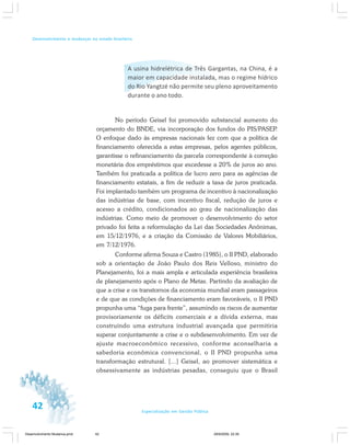 42 Especialização em Gestão Pública
Desenvolvimento e mudanças no estado brasileiro
A usina hidrelétrica de Três Gargantas, na China, é a
maior em capacidade instalada, mas o regime hídrico
do Rio Yangtzé não permite seu pleno aproveitamento
durante o ano todo.
No período Geisel foi promovido substancial aumento do
orçamento do BNDE, via incorporação dos fundos do PIS/PASEP.
O enfoque dado às empresas nacionais fez com que a política de
financiamento oferecida a estas empresas, pelos agentes públicos,
garantisse o refinanciamento da parcela correspondente à correção
monetária dos empréstimos que excedesse a 20% de juros ao ano.
Também foi praticada a política de lucro zero para as agências de
financiamento estatais, a fim de reduzir a taxa de juros praticada.
Foi implantado também um programa de incentivo à nacionalização
das indústrias de base, com incentivo fiscal, redução de juros e
acesso a crédito, condicionados ao grau de nacionalização das
indústrias. Como meio de promover o desenvolvimento do setor
privado foi feita a reformulação da Lei das Sociedades Anônimas,
em 15/12/1976, e a criação da Comissão de Valores Mobiliários,
em 7/12/1976.
Conforme afirma Souza e Castro (1985), o II PND, elaborado
sob a orientação de João Paulo dos Reis Velloso, ministro do
Planejamento, foi a mais ampla e articulada experiência brasileira
de planejamento após o Plano de Metas. Partindo da avaliação de
que a crise e os transtornos da economia mundial eram passageiros
e de que as condições de financiamento eram favoráveis, o II PND
propunha uma “fuga para frente”, assumindo os riscos de aumentar
provisoriamente os déficits comerciais e a dívida externa, mas
construindo uma estrutura industrial avançada que permitiria
superar conjuntamente a crise e o subdesenvolvimento. Em vez de
ajuste macroeconômico recessivo, conforme aconselharia a
sabedoria econômica convencional, o II PND propunha uma
transformação estrutural. [...] Geisel, ao promover sistemática e
obsessivamente as indústrias pesadas, conseguiu que o Brasil
Desenvolvimento Mudanca.pmd 29/9/2009, 22:3942
 