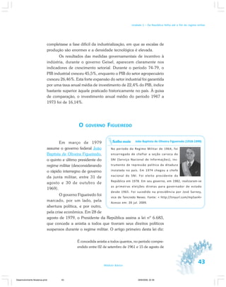43Módulo Básico
Unidade 1 – Da República Velha até o fim do regime militar
completasse a fase difícil da industrialização, em que as escalas de
produção são enormes e a densidade tecnológica é elevada.
Os resultados das medidas governamentais de incentivo à
indústria, durante o governo Geisel, aparecem claramente nos
indicadores de crescimento setorial. Durante o período 74-79, o
PIB industrial cresceu 45,5%, enquanto o PIB do setor agropecuário
cresceu 26,46%. Esta forte expansão do setor industrial foi garantida
por uma taxa anual média de investimento de 22,4% do PIB, índice
bastante superior àquele praticado historicamente no país. À guisa
de comparação, o investimento anual médio do período 1947 a
1973 foi de 16,14%.
O GOVERNO FIGUEIREDO
Em março de 1979
assume o governo federal João
Baptista de Oliveira Figueiredo,
o quinto e último presidente do
regime militar (desconsiderando
o rápido interregno de governo
da junta militar, entre 31 de
agosto e 30 de outubro de
1969).
O governo Figueiredo foi
marcado, por um lado, pela
abertura política, e por outro,
pela crise econômica. Em 28 de
agosto de 1979, o Presidente da República assina a lei nº 6.683,
que concede a anistia a todos que tiveram seus direitos políticos
suspensos durante o regime militar. O artigo primeiro desta lei diz:
É concedida anistia a todos quantos, no período compre-
endido entre 02 de setembro de 1961 e 15 de agosto de
João Baptista de Oliveira Figueiredo (1918-1999)
No período do Regime Militar de 1964, foi
encarregado de chefiar a seção carioca do
SNI (Serviço Nacional de Informações), ins-
trumento de repressão política da ditadura
instalada no país. Em 1974 chegou a chefe
nacional do SNI. Foi eleito presidente da
República em 1978. Em seu governo, em 1982, realizaram-se
as primeiras eleições diretas para governador de estado
desde 1965. Foi sucedido na presidência por José Sarney,
vice de Tancredo Neves. Fonte: < http://tinyurl.com/mp5an4>
Acesso em: 20 jul. 2009.
Saiba mais
Desenvolvimento Mudanca.pmd 29/9/2009, 22:3943
 