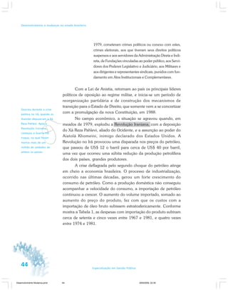 44 Especialização em Gestão Pública
Desenvolvimento e mudanças no estado brasileiro
1979, cometeram crimes políticos ou conexo com estes,
crimes eleitorais, aos que tiveram seus direitos políticos
suspensos e aos servidores da Administração Direta e Indi-
reta, de Fundações vinculadas ao poder público, aos Servi-
dores dos Poderes Legislativo e Judiciário, aos Militares e
aos dirigentes e representantes sindicais, punidos com fun-
damento em Atos Institucionais e Complementares.
Com a Lei de Anistia, retornam ao país os principais líderes
políticos de oposição ao regime militar, e inicia-se um período de
reorganização partidária e de construção dos mecanismos de
transição para o Estado de Direito, que somente vem a se concretizar
com a promulgação da nova Constituição, em 1988.
No campo econômico, a situação se agravou quando, em
meados de 1979, explodiu a Revolução Iraniana, com a deposição
do Xá Reza Pahlevi, aliado do Ocidente, e a assunção ao poder do
Aiatolá Khomeini, inimigo declarado dos Estados Unidos. A
Revolução no Irã provocou uma disparada nos preços do petróleo,
que passou de US$ 12 o barril para cerca de US$ 40 por barril,
uma vez que ocorreu uma súbita redução da produção petrolífera
dos dois países, grandes produtores.
A crise deflagrada pelo segundo choque do petróleo atinge
em cheio a economia brasileira. O processo de industrialização,
ocorrido nas últimas décadas, gerou um forte crescimento do
consumo de petróleo. Como a produção doméstica não conseguiu
acompanhar a velocidade do consumo, a importação de petróleo
continuou a crescer. O aumento do volume importado, somado ao
aumento do preço do produto, fez com que os custos com a
importação de óleo bruto subissem estratosfericamente. Conforme
mostra a Tabela 1, as despesas com importação do produto subiram
cerca de setenta e cinco vezes entre 1967 e 1981, e quatro vezes
entre 1974 e 1981.
v
Ocorreu durante a crise
política no Irã, quando os
Aiatolás depuseram o Xá
Reza Pahlevi. Após a
Revolução Iraniana,
começou a Guerra Irã-
Iraque, na qual foram
mortos mais de um
milhão de soldados de
ambos os países.
Desenvolvimento Mudanca.pmd 29/9/2009, 22:3944
 