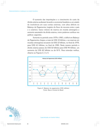 46 Especialização em Gestão Pública
Desenvolvimento e mudanças no estado brasileiro
O aumento das importações e o crescimento do custo da
dívida externa acabaram levando a economia brasileira a um estado
de insolvência em suas contas externas, com altos déficits no
Balanço de Pagamentos (registro do fluxo de recursos entre o país
e o exterior), baixo volume de reserva em moeda estrangeira e
aumento assustador da dívida externa, como podemos verificar nos
gráficos seguintes.
Somente no período entre 1979 e 1983, o déficit em Balanço
de Pagamentos chegou a mais de US$ 10 bilhões, e as reservas em
moedas estrangeiras recuaram de US$ 12 bilhões, no final de 1978,
para US$ 4,5 bilhões, no final de 1983. Neste mesmo período a
dívida externa passou de US$ 52 bilhões para US$ 94 bilhões, um
aumento de US$ 42 bilhões ou de 81%. Para entender melhor,
observe as Figuras 2, 3 e 4.
Figura 2: Balanço de pagamentos (US$ milhões)
Fonte: Banco Central do Brasil
Desenvolvimento Mudanca.pmd 29/9/2009, 22:3946
 