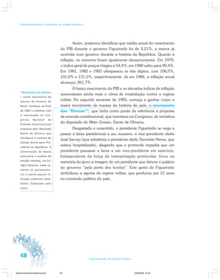 48 Especialização em Gestão Pública
Desenvolvimento e mudanças no estado brasileiro
*Movimento das direitas
– maior movimento de
massas da história do
Brasil. Começou no final
de 1983 e culminou com
a reprovação no Con-
gresso Nacional da
Emenda Constitucional
proposta pelo deputado
Dante de Oliveira que
introduzia o sistema de
eleição direta para Pre-
sidente da República. A
Constituição da época
prescrevia o sistema de
eleição indireta, via Co-
légio Eleitoral, onde so-
mente os parlamenta-
res e outros poucos in-
dicados poderiam votar.
Fonte: Elaborado pelo
autor.
Assim, podemos identificar que média anual do crescimento
do PIB durante o governo Figueiredo foi de 2,21%, a menor já
ocorrida num governo durante a história da República. Quanto à
inflação, os números foram igualmente decepcionantes. Em 1979,
o índice geral de preços chegou a 54,4%, em 1980 subiu para 90,4%.
Em 1981, 1982 e 1983 ultrapassou os três dígitos, com 100,5%,
101,0% e 131,5%, respectivamente. Já em 1984, a inflação anual
alcançou 201,7%.
O baixo crescimento do PIB e os elevados índices de inflação
aumentaram ainda mais o clima de insatisfação contra o regime
militar. No segundo semestre de 1983, começa a ganhar corpo o
maior movimento de massas da história do país, o movimento
das “Diretas”*, que tinha como ponto de referência a proposta
de emenda constitucional, que tramitava no Congresso, de iniciativa
do deputado de Mato Grosso, Dante de Oliveira.
Desgastado e ressentido, o presidente Figueiredo se nega a
passar a faixa presidencial a seu sucessor, o vice-presidente eleito
José Sarney (que substituía o presidente eleito Tancredo Neves, que
estava hospitalizado), alegando que o protocolo impedia que um
presidente passasse a faixa a um vice-presidente em exercício.
Independente da força da interpretação protocolar, ficou na
memória do povo a imagem de um presidente que deixou o palácio
do governo “pela porta dos fundos”. Este gesto de Figueiredo
simbolizou a agonia do regime militar, que perdurou por 21 anos
no comando político do país.
Desenvolvimento Mudanca.pmd 29/9/2009, 22:3948
 
