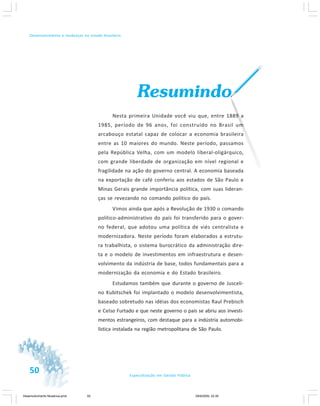 50 Especialização em Gestão Pública
Desenvolvimento e mudanças no estado brasileiro
Resumindo
Nesta primeira Unidade você viu que, entre 1889 a
1985, período de 96 anos, foi construído no Brasil um
arcabouço estatal capaz de colocar a economia brasileira
entre as 10 maiores do mundo. Neste período, passamos
pela República Velha, com um modelo liberal-oligárquico,
com grande liberdade de organização em nível regional e
fragilidade na ação do governo central. A economia baseada
na exportação de café conferiu aos estados de São Paulo e
Minas Gerais grande importância política, com suas lideran-
ças se revezando no comando político do país.
Vimos ainda que após a Revolução de 1930 o comando
político-administrativo do país foi transferido para o gover-
no federal, que adotou uma política de viés centralista e
modernizadora. Neste período foram elaborados a estrutu-
ra trabalhista, o sistema burocrático da administração dire-
ta e o modelo de investimentos em infraestrutura e desen-
volvimento da indústria de base, todos fundamentais para a
modernização da economia e do Estado brasileiro.
Estudamos também que durante o governo de Jusceli-
no Kubitschek foi implantado o modelo desenvolvimentista,
baseado sobretudo nas idéias dos economistas Raul Prebisch
e Celso Furtado e que neste governo o país se abriu aos investi-
mentos estrangeiros, com destaque para a indústria automobi-
lística instalada na região metropolitana de São Paulo.
Desenvolvimento Mudanca.pmd 29/9/2009, 22:3950
 