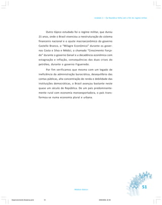 51Módulo Básico
Unidade 1 – Da República Velha até o fim do regime militar
Outro tópico estudado foi o regime militar, que durou
21 anos, onde o Brasil vivenciou a reestruturação do sistema
financeiro nacional e o ajuste macroeconômico do governo
Castello Branco, o “Milagre Econômico” durante os gover-
nos Costa e Silva e Médici, o chamado “Crescimento Força-
do” durante o governo Geisel e a decadência econômica com
estagnação e inflação, consequências das duas crises do
petróleo, durante o governo Figueiredo.
Por fim verificamos que mesmo com um legado de
ineficiência da administração burocrática, desequilíbrio das
contas públicas, alta concentração de renda e debilidade das
instituições democráticas, o Brasil avançou bastante neste
quase um século de República. De um país predominante-
mente rural com economia monoexportadora, o país trans-
formou-se numa economia plural e urbana.
Desenvolvimento Mudanca.pmd 29/9/2009, 22:3951
 