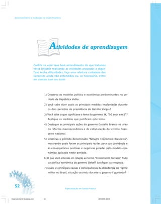52 Especialização em Gestão Pública
Desenvolvimento e mudanças no estado brasileiro
Atividades de aprendizagem
Confira se você teve bom entendimento do que tratamos
nesta Unidade realizando as atividades propostas a seguir.
Caso tenha dificuldades, faça uma releitura cuidadosa dos
conceitos ainda não entendidos ou, se necessário, entre
em contato com seu tutor.
1) Descreva os modelos político e econômico predominantes no pe-
ríodo da República Velha.
2) Você sabe dizer quais as principais medidas implantadas durante
os dois períodos de presidência de Getúlio Vargas?
3) Você sabe o que significava o lema do governo JK, “50 anos em 5”?
Explique as medidas que justificam este lema.
4) Destaque as principais ações do governo Castello Branco na área
da reforma macroeconômica e de estruturação do sistema finan-
ceiro nacional.
5) Descreva o período denominado “Milagre Econômico Brasileiro”,
mostrando quais foram as principais razões para sua ocorrência e
as consequências positivas e negativas geradas pelo modelo eco-
nômico aplicado neste período.
6) O que você entende em relação ao termo “Crescimento Forçado”, fruto
da política econômica do governo Geisel? Justifique sua resposta.
7) Quais as principais causas e consequências da decadência do regime
militar no Brasil, situação ocorrida durante o governo Figueiredo?
Desenvolvimento Mudanca.pmd 29/9/2009, 22:3952
 