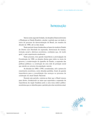 55Módulo Básico
Unidade 2 – Da nova República até os dias atuais
INTRODUÇÃO
Vamos nesta segunda Unidade, da disciplina Desenvolvimento
e Mudanças no Estado Brasileiro, estudar o período que vai desde o
início do processo de democratização do Brasil, em meados da
década de 1980, até os dias atuais.
Neste período foram fortalecidas as bases do moderno Estado
de Direito com liberdade de expressão, democracia de massas,
inclusão social e abertura econômica, condições que, de modo
geral, o país experimenta atualmente.
Neste processo, teve grande importância a promulgação da
Constituição de 1988, as eleições diretas para todos os níveis de
governo, a modernização do aparelho de Estado, a expansão das
políticas públicas e a construção de uma rede de proteção social
que atende ao universo da população carente.
As décadas de 1980 e 1990, consideradas, sob o prisma do
crescimento econômico, como décadas perdidas, foram de grande
importância para a consolidação dos avanços no processo de
construção do atual Estado Nacional.
Durante este período, costuma-se dizer que o Brasil cresceu
para dentro, fortalecendo as raízes que suportarão a expansão da
importância da nação brasileira junto a uma nova ordem político-
econômica que se vislumbra para o período pós-crise econômica atual.
Desenvolvimento Mudanca.pmd 29/9/2009, 22:3955
 
