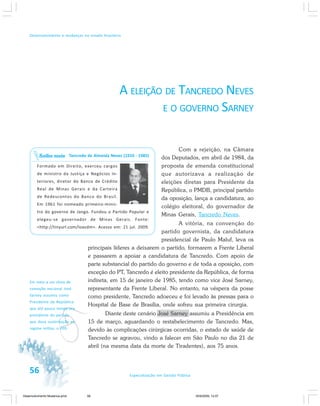 56 Especialização em Gestão Pública
Desenvolvimento e mudanças no estado brasileiro
A ELEIÇÃO DE TANCREDO NEVES
E O GOVERNO SARNEY
Com a rejeição, na Câmara
dos Deputados, em abril de 1984, da
proposta de emenda constitucional
que autorizava a realização de
eleições diretas para Presidente da
República, o PMDB, principal partido
da oposição, lança a candidatura, ao
colégio eleitoral, do governador de
Minas Gerais, Tancredo Neves.
A vitória, na convenção do
partido governista, da candidatura
presidencial de Paulo Maluf, leva os
principais líderes a deixarem o partido, formarem a Frente Liberal
e passarem a apoiar a candidatura de Tancredo. Com apoio de
parte substancial do partido do governo e de toda a oposição, com
exceção do PT, Tancredo é eleito presidente da República, de forma
indireta, em 15 de janeiro de 1985, tendo como vice José Sarney,
representante da Frente Liberal. No entanto, na véspera da posse
como presidente, Tancredo adoeceu e foi levado às pressas para o
Hospital de Base de Brasília, onde sofreu sua primeira cirurgia.
Diante deste cenário José Sarney assumiu a Presidência em
15 de março, aguardando o restabelecimento de Tancredo. Mas,
devido às complicações cirúrgicas ocorridas, o estado de saúde de
Tancredo se agravou, vindo a falecer em São Paulo no dia 21 de
abril (na mesma data da morte de Tiradentes), aos 75 anos.
Tancredo de Almeida Neves (1910 - 1985)
Formado em Direito, exerceu cargos
de ministro da Justiça e Negócios In-
teriores, diretor do Banco de Crédito
Real de Minas Gerais e da Carteira
de Redescontos do Banco do Brasil.
Em 1961 foi nomeado primeiro-minis-
tro do governo de Jango. Fundou o Partido Popular e
elegeu-se governador de Minas Gerais. Fonte:
<http://tinyurl.com/loavdm>. Acesso em: 21 jul. 2009.
Saiba mais
v
Em meio a um clima de
comoção nacional José
Sarney assumiu como
Presidente da República
que até pouco tempo era
presidente do partido
que dava sustentação ao
regime militar, o PDS.
Desenvolvimento Mudanca.pmd 30/9/2009, 12:0756
 