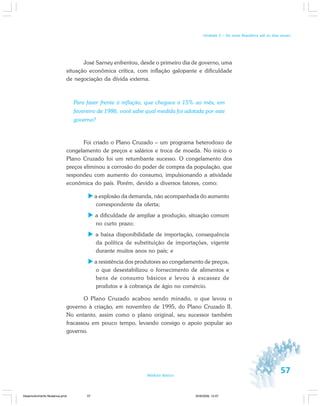 57Módulo Básico
Unidade 2 – Da nova República até os dias atuais
José Sarney enfrentou, desde o primeiro dia de governo, uma
situação econômica crítica, com inflação galopante e dificuldade
de negociação da dívida externa.
Para fazer frente à inflação, que chegava a 15% ao mês, em
fevereiro de 1986, você sabe qual medida foi adotada por este
governo?
Foi criado o Plano Cruzado – um programa heterodoxo de
congelamento de preços e salários e troca de moeda. No início o
Plano Cruzado foi um retumbante sucesso. O congelamento dos
preços eliminou a corrosão do poder de compra da população, que
respondeu com aumento do consumo, impulsionando a atividade
econômica do país. Porém, devido a diversos fatores, como:
a explosão da demanda, não acompanhada do aumento
correspondente da oferta;
a dificuldade de ampliar a produção, situação comum
no curto prazo;
a baixa disponibilidade de importação, consequência
da política de substituição de importações, vigente
durante muitos anos no país; e
a resistência dos produtores ao congelamento de preços,
o que desestabilizou o fornecimento de alimentos e
bens de consumo básicos e levou à escassez de
produtos e à cobrança de ágio no comércio.
O Plano Cruzado acabou sendo minado, o que levou o
governo à criação, em novembro de 1995, do Plano Cruzado II.
No entanto, assim como o plano original, seu sucessor também
fracassou em pouco tempo, levando consigo o apoio popular ao
governo.
Desenvolvimento Mudanca.pmd 30/9/2009, 12:0757
 