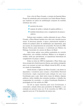 58 Especialização em Gestão Pública
Desenvolvimento e mudanças no estado brasileiro
Com o fim do Plano Cruzado, o ministro da Fazenda Dílson
Funaro foi substituído pelo economista Luis Carlos Bresser Pereira,
que implanta um plano de estabilização composto de medidas
ortodoxas tais como:
aumento dos juros;
reajuste de tarifas e redução de gastos públicos; e
medidas heterodoxas como: congelamento de preços e
salários.
Embora mais completo e melhor elaborado do que o Plano
Cruzado, o Plano Bresser também teve vida curta, durando poucos
meses. A descrença popular, à época, praticamente impedia a
eficácia de qualquer plano de estabilização que dependesse, para
seu sucesso, do comportamento do consumidor. No início de 1988,
Bresser Pereira pede demissão e é substituído por Maílson da
Nóbrega, funcionário de carreira do Banco do Brasil.
Após tentar aplicar uma política gradualista de controle
inflacionário, com medidas ortodoxas, Maílson se vê obrigado a
reeditar, ainda que parcialmente, as experiências heterodoxas de
congelamento de preços e salários.
Então no início de 1989 foi implantado o Plano Verão, que
iria se arrastar até o final do governo Sarney, que acabou entregando
para o seu sucessor um país com inflação mensal de 80%, ou seja,
um estado de hiperinflação.
Ainda durante a vigência do Plano Cruzado I, são eleitos os
deputados e senadores para compor a Assembléia Nacional
Constituinte, órgão responsável pela redação de uma nova
Constituição para o país. Após vários meses de debates, disputas
políticas e árduo trabalho das comissões temáticas, o trabalho dos
congressistas foi concluído, e a sétima Constituição Brasileira é
promulgada em 5 de outubro de 1988.
Já sob as regras impostas pela nova Constituição, é
convocada a eleição direta para presidente da República, a ser
realizada em primeiro turno em 15 de novembro de 1989 e em
segundo turno em 17 de dezembro do mesmo ano.
Desenvolvimento Mudanca.pmd 29/9/2009, 22:3958
 