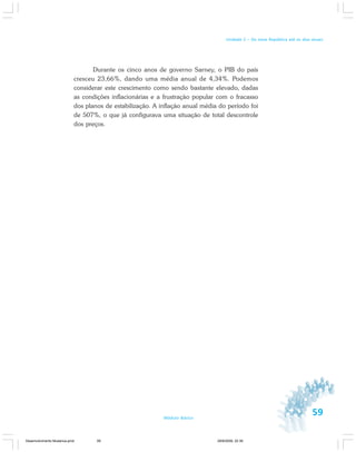 59Módulo Básico
Unidade 2 – Da nova República até os dias atuais
Durante os cinco anos de governo Sarney, o PIB do país
cresceu 23,66%, dando uma média anual de 4,34%. Podemos
considerar este crescimento como sendo bastante elevado, dadas
as condições inflacionárias e a frustração popular com o fracasso
dos planos de estabilização. A inflação anual média do período foi
de 507%, o que já configurava uma situação de total descontrole
dos preços.
Desenvolvimento Mudanca.pmd 29/9/2009, 22:3959
 