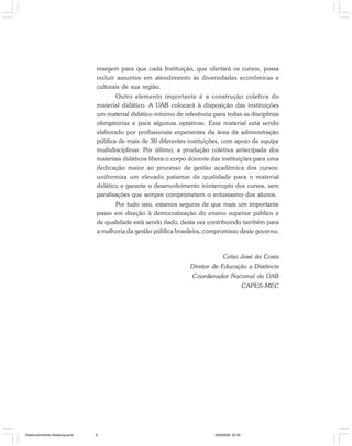 margem para que cada Instituição, que ofertará os cursos, possa
incluir assuntos em atendimento às diversidades econômicas e
culturais de sua região.
Outro elemento importante é a construção coletiva do
material didático. A UAB colocará à disposição das instituições
um material didático mínimo de referência para todas as disciplinas
obrigatórias e para algumas optativas. Esse material está sendo
elaborado por profissionais experientes da área da administração
pública de mais de 30 diferentes instituições, com apoio de equipe
multidisciplinar. Por último, a produção coletiva antecipada dos
materiais didáticos libera o corpo docente das instituições para uma
dedicação maior ao processo de gestão acadêmica dos cursos;
uniformiza um elevado patamar de qualidade para o material
didático e garante o desenvolvimento ininterrupto dos cursos, sem
paralisações que sempre comprometem o entusiasmo dos alunos.
Por tudo isso, estamos seguros de que mais um importante
passo em direção à democratização do ensino superior público e
de qualidade está sendo dado, desta vez contribuindo também para
a melhoria da gestão pública brasileira, compromisso deste governo.
Celso José da Costa
Diretor de Educação a Distância
Coordenador Nacional da UAB
CAPES-MEC
Desenvolvimento Mudanca.pmd 29/9/2009, 22:396
 