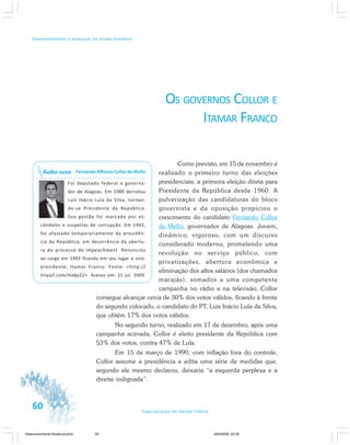 60 Especialização em Gestão Pública
Desenvolvimento e mudanças no estado brasileiro
OS GOVERNOS COLLOR E
ITAMAR FRANCO
Como previsto, em 15 de novembro é
realizado o primeiro turno das eleições
presidenciais, a primeira eleição direta para
Presidente da República desde 1960. A
pulverização das candidaturas do bloco
governista e da oposição propiciou o
crescimento do candidato Fernando Collor
de Mello, governador de Alagoas. Jovem,
dinâmico, vigoroso, com um discurso
considerado moderno, prometendo uma
revolução no serviço público, com
privatizações, abertura econômica e
eliminação dos altos salários (dos chamados
marajás), somados a uma competente
campanha no rádio e na televisão, Collor
consegue alcançar cerca de 30% dos votos válidos, ficando à frente
do segundo colocado, o candidato do PT, Luis Inácio Lula da Silva,
que obtém 17% dos votos válidos.
No segundo turno, realizado em 17 de dezembro, após uma
campanha acirrada, Collor é eleito presidente da República com
53% dos votos, contra 47% de Lula.
Em 15 de março de 1990, com inflação fora do controle,
Collor assume a presidência e edita uma série de medidas que,
segundo ele mesmo declarou, deixaria “a esquerda perplexa e a
direita indignada”.
Fernando Affonso Collor de Mello
Foi deputado federal e governa-
dor de Alagoas. Em 1989 derrotou
Luís Inácio Lula da Silva, tornan-
do-se Presidente da República.
Sua gestão foi marcada por es-
cândalos e suspeitas de corrupção. Em 1992,
foi afastado temporariamente da presidên-
cia da República, em decorrência da abertu-
ra do processo de impeachment. Renunciou
ao cargo em 1992 ficando em seu lugar o vice-
presidente, Itamar Franco. Fonte: <http://
tinyurl.com/mx6p22>. Acesso em: 21 jul. 2009.
Saiba mais
Desenvolvimento Mudanca.pmd 29/9/2009, 22:3960
 