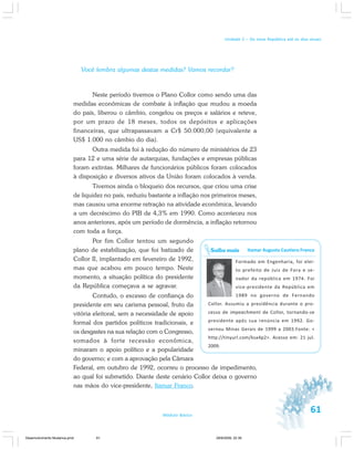 61Módulo Básico
Unidade 2 – Da nova República até os dias atuais
Você lembra algumas destas medidas? Vamos recordar?
Neste período tivemos o Plano Collor como sendo uma das
medidas econômicas de combate à inflação que mudou a moeda
do país, liberou o câmbio, congelou os preços e salários e reteve,
por um prazo de 18 meses, todos os depósitos e aplicações
financeiras, que ultrapassavam a Cr$ 50.000,00 (equivalente a
US$ 1.000 no câmbio do dia).
Outra medida foi à redução do número de ministérios de 23
para 12 e uma série de autarquias, fundações e empresas públicas
foram extintas. Milhares de funcionários públicos foram colocados
à disposição e diversos ativos da União foram colocados à venda.
Tivemos ainda o bloqueio dos recursos, que criou uma crise
de liquidez no país, reduziu bastante a inflação nos primeiros meses,
mas causou uma enorme retração na atividade econômica, levando
a um decréscimo do PIB de 4,3% em 1990. Como aconteceu nos
anos anteriores, após um período de dormência, a inflação retornou
com toda a força.
Por fim Collor tentou um segundo
plano de estabilização, que foi batizado de
Collor II, implantado em fevereiro de 1992,
mas que acabou em pouco tempo. Neste
momento, a situação política do presidente
da República começava a se agravar.
Contudo, o excesso de confiança do
presidente em seu carisma pessoal, fruto da
vitória eleitoral, sem a necessidade de apoio
formal dos partidos políticos tradicionais, e
os desgastes na sua relação com o Congresso,
somados à forte recessão econômica,
minaram o apoio político e a popularidade
do governo; e com a aprovação pela Câmara
Federal, em outubro de 1992, ocorreu o processo de impedimento,
ao qual foi submetido. Diante deste cenário Collor deixa o governo
nas mãos do vice-presidente, Itamar Franco.
Itamar Augusto Cautiero Franco
Formado em Engenharia, foi elei-
to prefeito de Juiz de Fora e se-
nador da república em 1974. Foi
vice-presidente da República em
1989 no governo de Fernando
Collor. Assumiu a presidência durante o pro-
cesso de impeachment de Collor, tornando-se
presidente após sua renúncia em 1992. Go-
vernou Minas Gerais de 1999 a 2003.Fonte: <
http://tinyurl.com/ksa4p2>. Acesso em: 21 jul.
2009.
Saiba mais
Desenvolvimento Mudanca.pmd 29/9/2009, 22:3961
 