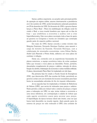 62 Especialização em Gestão Pública
Desenvolvimento e mudanças no estado brasileiro
Itamar, político experiente, ex-senador pelo principal partido
de oposição ao regime militar, assume interinamente a presidência
em 2 de outubro de 1992, sendo formalmente aclamado presidente
em 29 de dezembro de 1992. Em fevereiro de 1994, o governo Itamar
lançou o Plano Real – Plano de estabilização da inflação onde foi
criado o Real, a nova moeda brasileira que vigora até os dias de
hoje – que estabilizou a economia e acabou com a crise
hiperinflacionária. Este novo plano recompõe toda a base de apoio
ao governo no Congresso e monta um ministério que contempla
grande parte do espectro político nacional.
Em maio de 1993, Itamar convida o então ministro das
Relações Exteriores, Fernando Henrique Cardoso, para assumir o
cargo de ministro da Fazenda. Fernando Henrique, com a
colaboração de renomados economistas, como Edmar Bacha,
André Lara Resende e Pérsio Arida, elaborou um novo plano de
combate à inflação.
Desta vez, contando com as experiências fracassadas de
planos anteriores, a equipe econômica tratou de evitar qualquer
falha que levasse o novo plano ao descrédito. Foram, portanto,
descartados congelamento de preços e salários, retenção de ativos,
fixação do câmbio, dolarização da economia e outras medidas artificiais.
O plano, denominado Plano Real, foi implantado em três fases.
Na primeira fase foi criado o Fundo Social de Emergência
(FSE), que desvinculou 20% das receitas da União, permitindo ao
governo contar com um montante de recursos necessários para fazer
frente às necessidades advindas do fim do imposto inflacionário.
Já na segunda fase foi implantada a Unidade de Referência
de Valores (URV), que servia de indexador para preços e salários.
Neste período a idéia era induzir todo o sistema de preços a migrar
para a indexação em URV, ou seja, tentar indexar a economia a
uma única referência, em contraposição à salada de índices que
cada agente econômico usava para ancorar seus preços.
A hiperinflação da época tornava viável este intuito, uma vez que
havia total descrédito na moeda vigente. Após grande parte do
sistema de preços ter sido indexado à URV, esta unidade de
Desenvolvimento Mudanca.pmd 29/9/2009, 22:3962
 