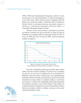 64 Especialização em Gestão Pública
Desenvolvimento e mudanças no estado brasileiro
1990 a 1994 foram desestatizadas 33 empresas, sendo 8 no setor
de siderurgia, 15 no setor petroquímico, 5 na área de fertilizantes e
4 em outras áreas. Neste processo foram arrecadados US$ 8,6
bilhões com receita das vendas e transferidos US$ 3,3 bilhões de
dívidas. Dentre as principais empresas privatizadas estavam a
Usiminas, a Companhia Siderúrgica Nacional (CSN) e a
Companhia Siderúrgica Paulista (Cosipa).
Também merece nossa atenção a aceleração do processo
de abertura econômica do país promovido ao longo do governo
Collor/Itamar. A alíquota média de importação passou de 35% no
início de 1990 para 13% no final de 1994, conforme podemos
verificar na Figura 5.
Figura 5: Alíquotas de importação (média anual)
Fonte: Ministério do Desenvolvimento Indústria e Comércio
Em suma, ao longo do primeiro governo eleito, após o regime
militar, dois fatos merecem destaque. O primeiro foi a passagem
do país por um processo de impedimento de um Presidente da
República, dentro da ordem constitucional e sem desestabilização
do Estado de Direito. Este fato, que hoje parece natural, tinha grande
importância na época dadas as condições políticas e econômicas
do momento e o histórico de instabilidade gerada pelas deposições
de presidentes anteriores, como Getúlio Vargas e João Goulart. Já
o segundo destaque diz respeito ao sucesso da implantação do Plano
Real, que conseguiu debelar a inflação, coisa que vinha sendo
tentada há décadas no país.
Desenvolvimento Mudanca.pmd 29/9/2009, 22:3964
 