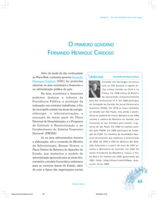 65Módulo Básico
Unidade 2 – Da nova República até os dias atuais
O PRIMEIRO GOVERNO
FERNANDO HENRIQUE CARDOSO
Além da tarefa de dar continuidade
ao Plano Real, o primeiro governo Fernando
Henrique Cardoso (FHC) fez profundas
reformas na área econômica e financeira e
na administração pública do país.
Na área econômica e financeira
podemos destacar a reforma da
Previdência Pública; a proibição da
indexação nos contratos trabalhistas; o fim
do monopólio estatal nas áreas de energia,
siderurgia e telecomunicações; a
execução da maior parte do Plano
Nacional de Desestatização; e o Programa
de Estímulo à Reestruturação e ao
Fortalecimento do Sistema Financeiro
Nacional (PROER).
Já na área administrativa tivemos
a elaboração, sob o comando do Ministro
da Administração, Bresser Pereira, o
Plano Diretor de Reforma do Aparelho de
Estado, que implantou o modelo de
administração gerencial para as áreas-fim,
mantinha o modelo burocrático weberiano
para as carreiras típicas de Estado, além
de criar a figura das organizações sociais
Fernando Henrique Cardoso
Formado em Sociologia ministrou
aula na USP. Durante o regime mi-
litar esteve exilado no Chile e na
França. Em 1968 voltou ao Brasil e
foi aposentado compulsoriamente
pelo Ato Institucional nº 5. Em 1988 participou
da fundação do Partido da Social-Democracia
Brasileira (PSDB). Em 1978 se lança candidato
ao Senado por São Paulo, mas perde o pleito.
Torna-se suplente de Franco Montoro e em 1983
assume a cadeira de Montoro no Senado, que
renunciou ao seu mandato para assumir o go-
verno de São Paulo. Em 1986 foi reeleito sena-
dor pelo PMDB. Em 1988 participou da funda-
ção do PSDB. Foi membro da Assembléia Naci-
onal Constituinte que elaborou a Constituição
de 1988. De 1992 a 1993 foi Ministro das Rela-
ções Exteriores e a partir de maio de 1993 as-
sumiu o Ministério da Fazenda. Em 1994 foi
eleito Presidente da República, lançou o Pla-
no Real e foi reeleito em 1998, governando até
2002. Fonte: <http://tinyurl.com/nh9fwp>. Aces-
so em: 22 jul. 2009.
Saiba mais
Desenvolvimento Mudanca.pmd 29/9/2009, 22:3965
 