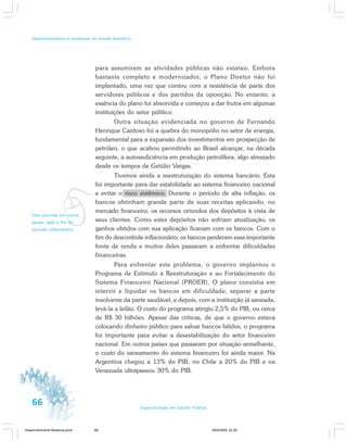 66 Especialização em Gestão Pública
Desenvolvimento e mudanças no estado brasileiro
vFato ocorrido em outros
países, após o fim do
período inflacionário.
para assumirem as atividades públicas não estatais. Embora
bastante completo e modernizador, o Plano Diretor não foi
implantado, uma vez que contou com a resistência de parte dos
servidores públicos e dos partidos da oposição. No entanto, a
essência do plano foi absorvida e começou a dar frutos em algumas
instituições do setor público.
Outra situação evidenciada no governo de Fernando
Henrique Cardoso foi a quebra do monopólio no setor de energia,
fundamental para a expansão dos investimentos em prospecção de
petróleo, o que acabou permitindo ao Brasil alcançar, na década
seguinte, a autossuficiência em produção petrolífera, algo almejado
desde os tempos de Getúlio Vargas.
Tivemos ainda a reestruturação do sistema bancário. Esta
foi importante para dar estabilidade ao sistema financeiro nacional
e evitar o risco sistêmico. Durante o período de alta inflação, os
bancos obtinham grande parte de suas receitas aplicando, no
mercado financeiro, os recursos oriundos dos depósitos à vista de
seus clientes. Como estes depósitos não sofriam atualização, os
ganhos obtidos com sua aplicação ficavam com os bancos. Com o
fim do descontrole inflacionário, os bancos perderam essa importante
fonte de renda e muitos deles passaram a enfrentar dificuldades
financeiras.
Para enfrentar este problema, o governo implantou o
Programa de Estímulo à Reestruturação e ao Fortalecimento do
Sistema Financeiro Nacional (PROER). O plano consistia em
intervir e liquidar os bancos em dificuldade, separar a parte
insolvente da parte saudável, e depois, com a instituição já saneada,
levá-la a leilão. O custo do programa atingiu 2,5% do PIB, ou cerca
de R$ 30 bilhões. Apesar das críticas, de que o governo estava
colocando dinheiro público para salvar bancos falidos, o programa
foi importante para evitar a desestabilização do setor financeiro
nacional. Em outros países que passaram por situação semelhante,
o custo do saneamento do sistema financeiro foi ainda maior. Na
Argentina chegou a 13% do PIB, no Chile a 20% do PIB e na
Venezuela ultrapassou 30% do PIB.
Desenvolvimento Mudanca.pmd 29/9/2009, 22:3966
 