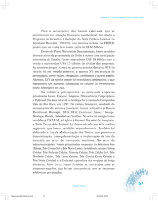 67Módulo Básico
Unidade 2 – Da nova República até os dias atuais
Para o saneamento dos bancos estaduais, que se
encontravam em situação financeira insustentável, foi criado o
Programa de Incentivo à Redução do Setor Público Estadual na
Atividade Bancária (PROES), nos mesmos moldes do PROER,
porém com um custo bem maior, cerca de R$ 60 bilhões.
Dentro do Plano Nacional de Desestatização, foram vendidos
diversos ativos de propriedade da União e outros com participação
minoritária do Estado. Foram arrecadados US$ 78 bilhões com a
venda e transferidos US$ 15 bilhões de dívidas das empresas.
Ao contrário do que ocorreu no governo anterior, desta vez 95% da
receita foi em moeda corrente, e apenas 5% em moedas de
privatização, como títulos, obrigações, certificados e outros papéis.
Ademais, 53% da receita vieram de investidores estrangeiros, o que
representou um aumento substancial no volume de investimento
direto estrangeiro no país.
Na indústria petroquímica, as principais empresas
privatizadas foram: Copene, Salgema, Nitrocarbono, Polipropileno
e Polibrasil. Na área mineral, o destaque foi a venda da Companhia
Vale do Rio Doce, em 1997. No campo financeiro, resultado do
saneamento do sistema bancário, foram leiloados o Banco
Meridional, Banespa, BEG, BEA, Credireal, Banerj, Bemge,
Bandepe, Baneb, Banestado e Paraiban. No setor de energia foram
vendidas a ESCELSA, a Light e a Gerasul. No setor de transporte,
a Rede Ferroviária Federal foi desmembrada em sete malhas
regionais, que foram vendidas separadamente. Também foi
elaborada a Lei de Modernização dos Portos, que permitiu a
desestatização, desregulamentação e implantação de leis do
mercado no setor de transporte marítimo. No setor de
telecomunicações, foram privatizadas empresas de telefonia fixa
(Telesp, Tele Centro Sul e Tele Norte Leste), de telefonia celular (Telesp
Celular, Tele Sudeste Celular, Telemig Celular, Tele Celular Sul, Tele
Nordeste Celular, Tele Leste Celular, Tele Centro Oeste Celular e
Tele Norte Celular) e a Embratel, operadora dos serviços de longa
distância. Além disso, foram licitadas as concessões para as
empresas-espelho, que fariam concorrência com as empresas
telefônicas privatizadas.
Desenvolvimento Mudanca.pmd 29/9/2009, 22:3967
 