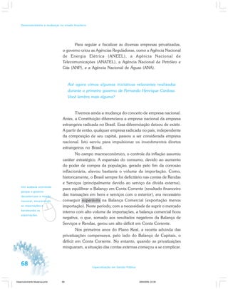 68 Especialização em Gestão Pública
Desenvolvimento e mudanças no estado brasileiro
v
Isto acabava ocorrendo
porque o governo
desvalorizava a moeda
nacional, encarecendo
as importações e
barateando as
exportações.
Para regular e fiscalizar as diversas empresas privatizadas,
o governo criou as Agências Reguladoras, como a Agência Nacional
de Energia Elétrica (ANEEL), a Agência Nacional de
Telecomunicações (ANATEL), a Agência Nacional de Petróleo e
Gás (ANP), e a Agência Nacional de Águas (ANA).
Até agora vimos algumas iniciativas relevantes realizadas
durante o primeiro governo de Fernando Henrique Cardoso.
Você lembra mais alguma?
Tivemos ainda a mudança do conceito de empresa nacional.
Antes, a Constituição diferenciava a empresa nacional da empresa
estrangeira radicada no Brasil. Essa diferenciação deixou de existir.
A partir de então, qualquer empresa radicada no país, independente
da composição de seu capital, passou a ser considerada empresa
nacional. Isto serviu para impulsionar os investimentos diretos
estrangeiros no Brasil.
No campo macroeconômico, o controle da inflação assumiu
caráter estratégico. A expansão do consumo, devido ao aumento
do poder de compra da população, gerado pelo fim da corrosão
inflacionária, elevou bastante o volume de importação. Como,
historicamente, o Brasil sempre foi deficitário nas contas de Rendas
e Serviços (principalmente devido ao serviço da dívida externa),
para equilibrar o Balanço em Conta Corrente (resultado financeiro
das transações em bens e serviços com o exterior), era necessário
conseguir superávits na Balança Comercial (exportação menos
importação). Neste período, com a necessidade de suprir o mercado
interno com alto volume de importações, a balança comercial ficou
negativa, o que, somado aos resultados negativos da Balança de
Serviços e Rendas, gerou um alto déficit em Conta Corrente.
Nos primeiros anos do Plano Real, a receita advinda das
privatizações compensava, pelo lado do Balanço de Capitais, o
déficit em Conta Corrente. No entanto, quando as privatizações
minguaram, a situação das contas externas começou a se complicar.
Desenvolvimento Mudanca.pmd 29/9/2009, 22:3968
 