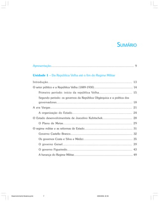 SUMÁRIO
Apresentação.................................................................................................... 9
Unidade 1 – Da República Velha até o fim do Regime Militar
Introdução...................................................................................... 13
O setor público e a República Velha (1889-1930)................................................ 14
Primeiro período: início da república Velha................................... 15
Segundo período: os governos da República Oligárquica e a política dos
governadores................................................................................... 18
A era Vargas............................................................................................ 21
A organização do Estado.................................................................... 24
O Estado desenvolvimentista de Juscelino Kubitschek................................... 28
O Plano de Metas............................................................................. 29
O regime militar e as reformas de Estado............................................................ 31
Governo Castello Branco............................................................................. 32
Os governos Costa e Silva e Médici............................................................. 35
O governo Geisel............................................................................ 39
O governo Figueiredo............................................................................. 43
A herança do Regime Militar......................................................................... 49
Desenvolvimento Mudanca.pmd 29/9/2009, 22:397
 